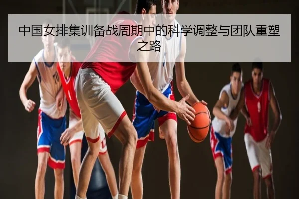 中国女排集训备战周期中的科学调整与团队重塑之路