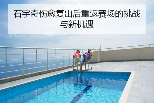 石宇奇伤愈复出后重返赛场的挑战与新机遇
