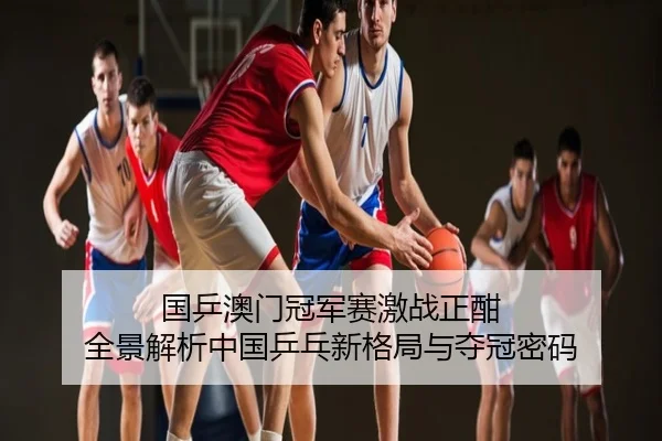 国乒澳门冠军赛激战正酣 全景解析中国乒乓新格局与夺冠密码