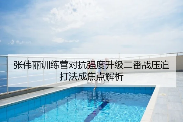 张伟丽训练营对抗强度升级二番战压迫打法成焦点解析