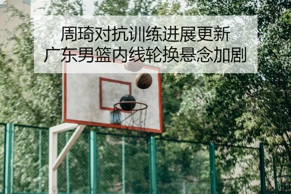 周琦对抗训练进展更新 广东男篮内线轮换悬念加剧