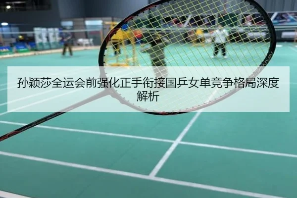 孙颖莎全运会前强化正手衔接国乒女单竞争格局深度解析