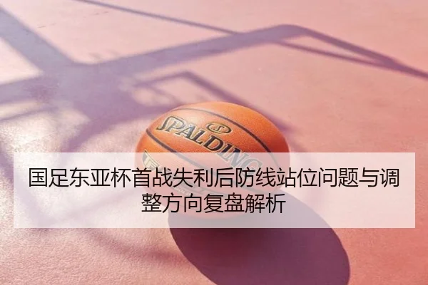 国足东亚杯首战失利后防线站位问题与调整方向复盘解析