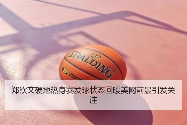 郑钦文硬地热身赛发球状态回暖美网前景引发关注