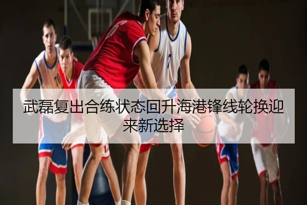 武磊复出合练状态回升海港锋线轮换迎来新选择