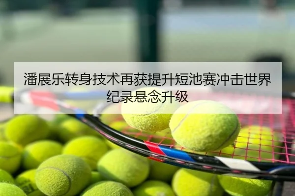 潘展乐转身技术再获提升短池赛冲击世界纪录悬念升级