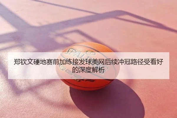 郑钦文硬地赛前加练接发球美网后续冲冠路径受看好的深度解析